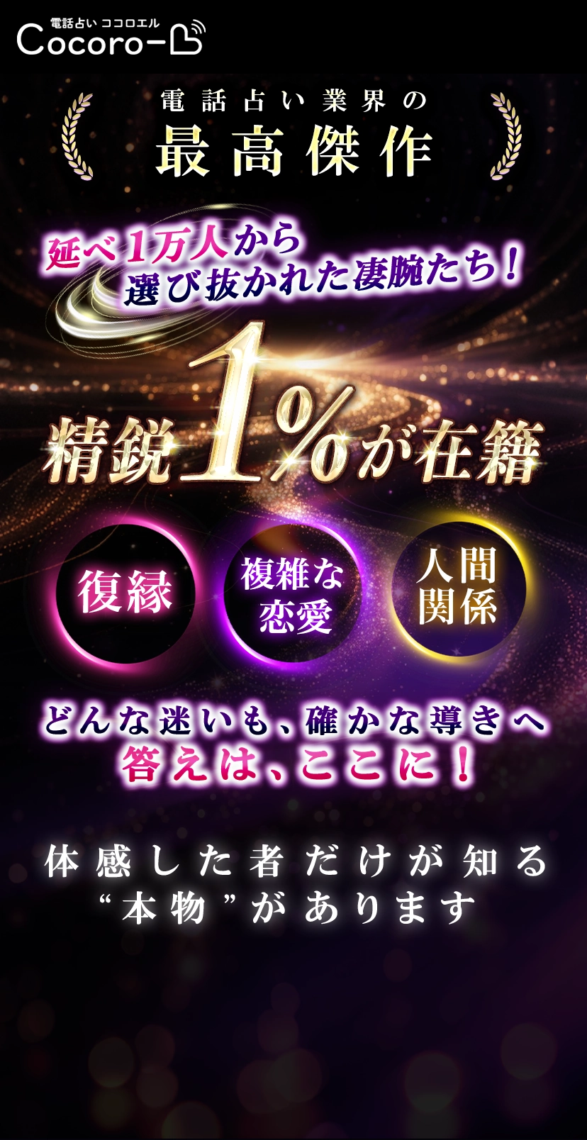 電話占い業界の最高傑作。延べ1万人から選び抜かれた精鋭達1%が在籍。復縁、不倫、人間関係、金銭の悩みどんな迷いも確かな導きへ！体感したものだけが知る本物があります。